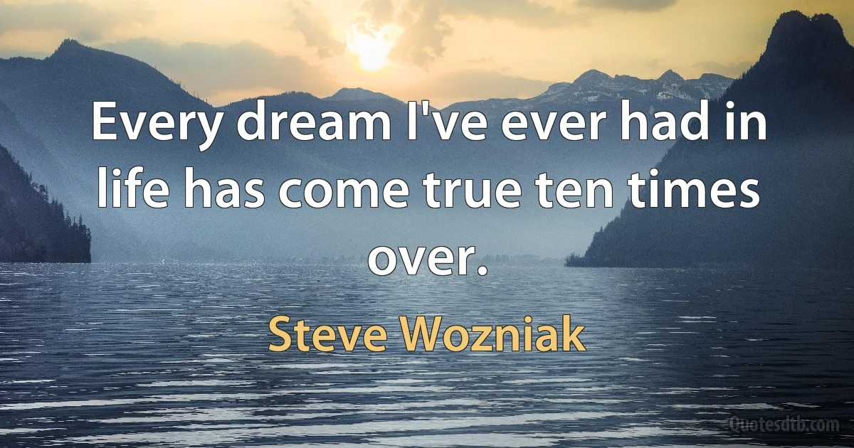 Every dream I've ever had in life has come true ten times over. (Steve Wozniak)