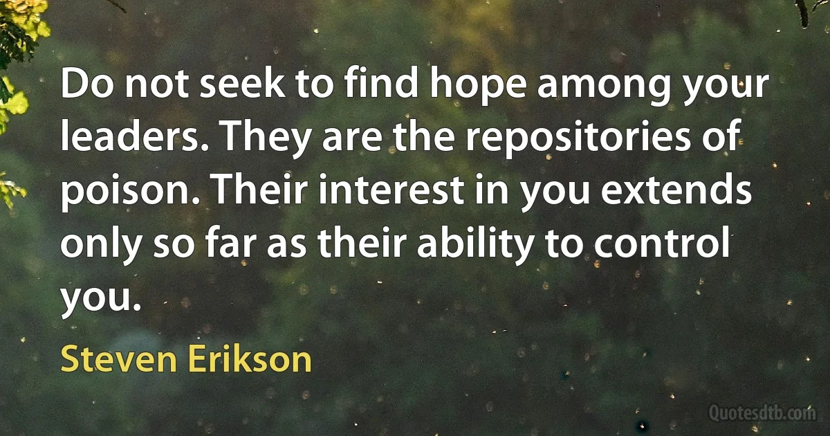 Do not seek to find hope among your leaders. They are the repositories of poison. Their interest in you extends only so far as their ability to control you. (Steven Erikson)