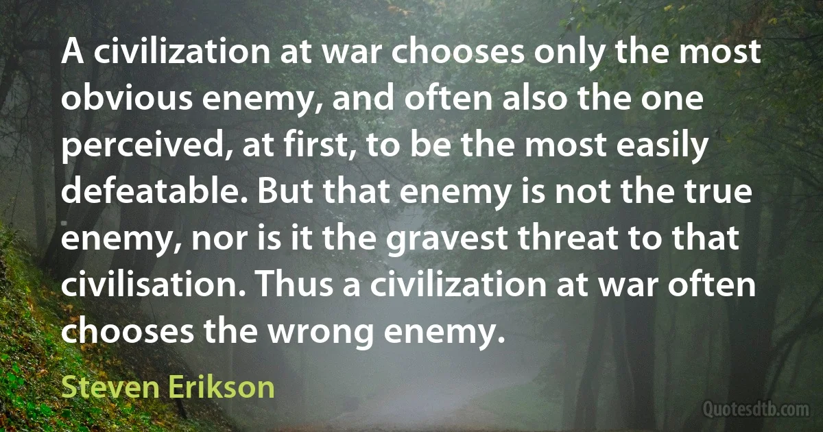 A civilization at war chooses only the most obvious enemy, and often also the one perceived, at first, to be the most easily defeatable. But that enemy is not the true enemy, nor is it the gravest threat to that civilisation. Thus a civilization at war often chooses the wrong enemy. (Steven Erikson)