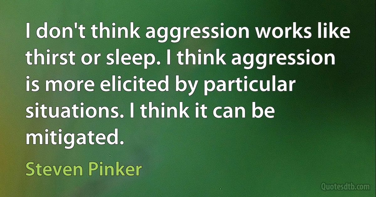 I don't think aggression works like thirst or sleep. I think aggression is more elicited by particular situations. I think it can be mitigated. (Steven Pinker)