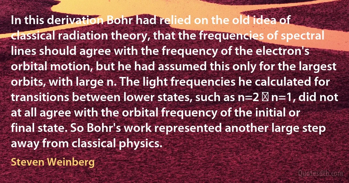 In this derivation Bohr had relied on the old idea of classical radiation theory, that the frequencies of spectral lines should agree with the frequency of the electron's orbital motion, but he had assumed this only for the largest orbits, with large n. The light frequencies he calculated for transitions between lower states, such as n=2 → n=1, did not at all agree with the orbital frequency of the initial or final state. So Bohr's work represented another large step away from classical physics. (Steven Weinberg)