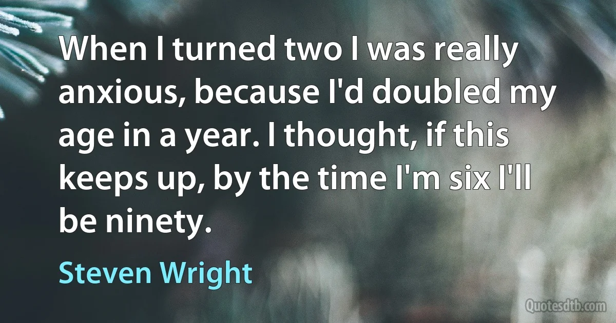 When I turned two I was really anxious, because I'd doubled my age in a year. I thought, if this keeps up, by the time I'm six I'll be ninety. (Steven Wright)