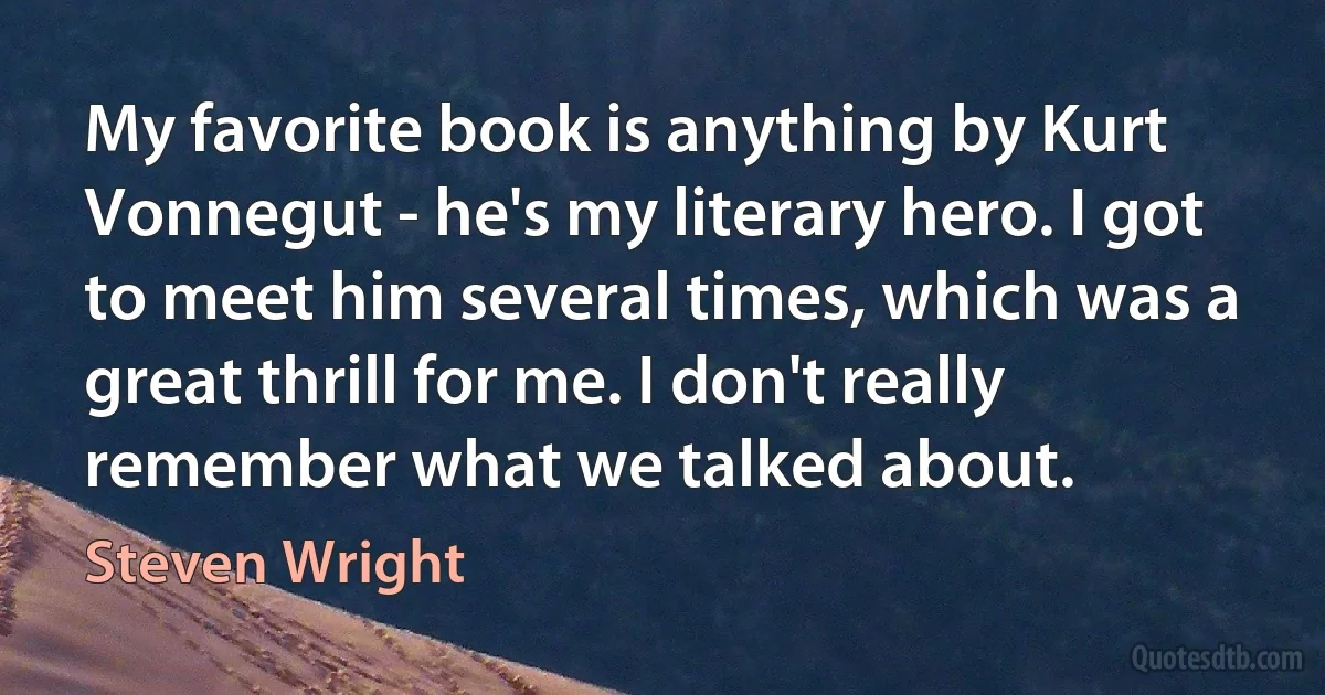 My favorite book is anything by Kurt Vonnegut - he's my literary hero. I got to meet him several times, which was a great thrill for me. I don't really remember what we talked about. (Steven Wright)