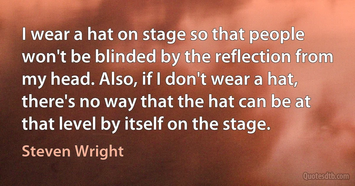 I wear a hat on stage so that people won't be blinded by the reflection from my head. Also, if I don't wear a hat, there's no way that the hat can be at that level by itself on the stage. (Steven Wright)