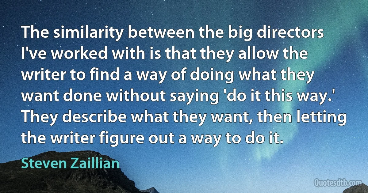 The similarity between the big directors I've worked with is that they allow the writer to find a way of doing what they want done without saying 'do it this way.' They describe what they want, then letting the writer figure out a way to do it. (Steven Zaillian)