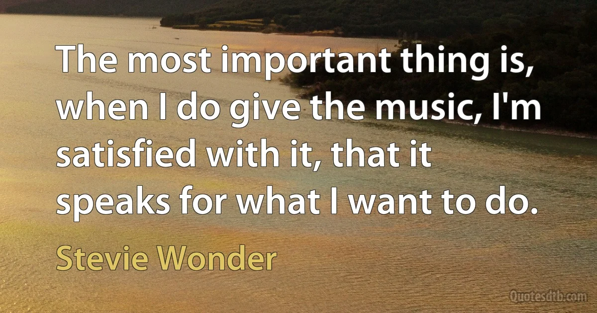 The most important thing is, when I do give the music, I'm satisfied with it, that it speaks for what I want to do. (Stevie Wonder)