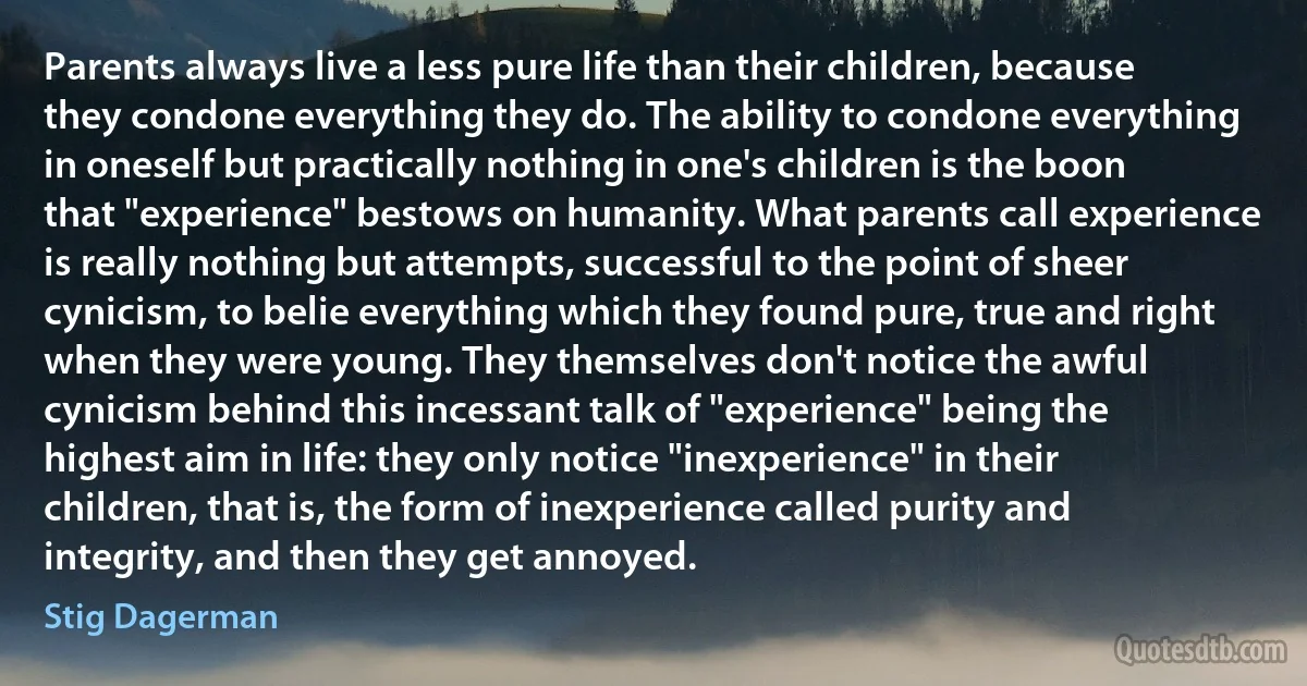 Parents always live a less pure life than their children, because they condone everything they do. The ability to condone everything in oneself but practically nothing in one's children is the boon that "experience" bestows on humanity. What parents call experience is really nothing but attempts, successful to the point of sheer cynicism, to belie everything which they found pure, true and right when they were young. They themselves don't notice the awful cynicism behind this incessant talk of "experience" being the highest aim in life: they only notice "inexperience" in their children, that is, the form of inexperience called purity and integrity, and then they get annoyed. (Stig Dagerman)