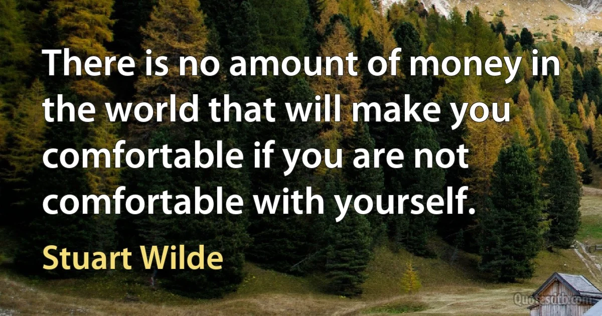 There is no amount of money in the world that will make you comfortable if you are not comfortable with yourself. (Stuart Wilde)