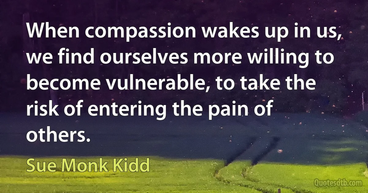 When compassion wakes up in us, we find ourselves more willing to become vulnerable, to take the risk of entering the pain of others. (Sue Monk Kidd)