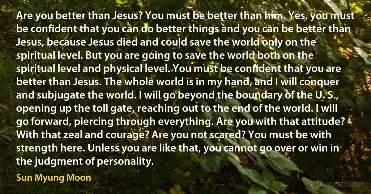 Are you better than Jesus? You must be better than him. Yes, you must be confident that you can do better things and you can be better than Jesus, because Jesus died and could save the world only on the spiritual level. But you are going to save the world both on the spiritual level and physical level. You must be confident that you are better than Jesus. The whole world is in my hand, and I will conquer and subjugate the world. I will go beyond the boundary of the U. S., opening up the toll gate, reaching out to the end of the world. I will go forward, piercing through everything. Are you with that attitude? With that zeal and courage? Are you not scared? You must be with strength here. Unless you are like that, you cannot go over or win in the judgment of personality. (Sun Myung Moon)