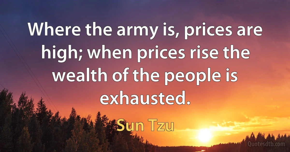 Where the army is, prices are high; when prices rise the wealth of the people is exhausted. (Sun Tzu)