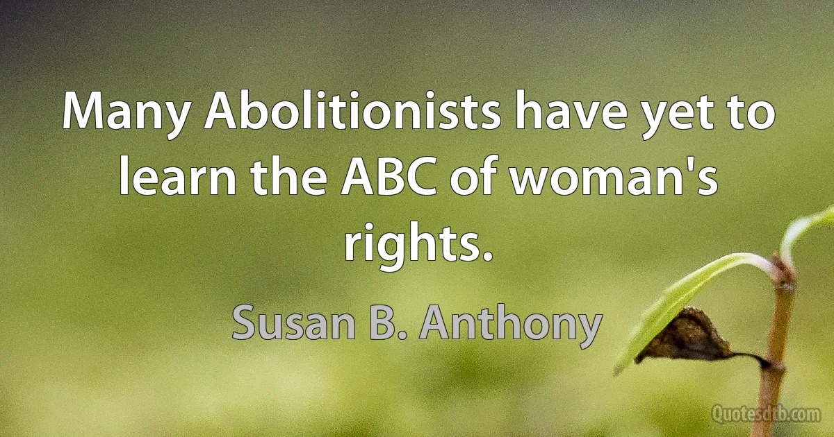 Many Abolitionists have yet to learn the ABC of woman's rights. (Susan B. Anthony)