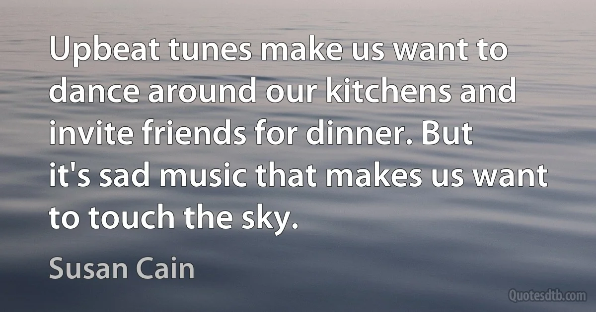 Upbeat tunes make us want to dance around our kitchens and invite friends for dinner. But it's sad music that makes us want to touch the sky. (Susan Cain)