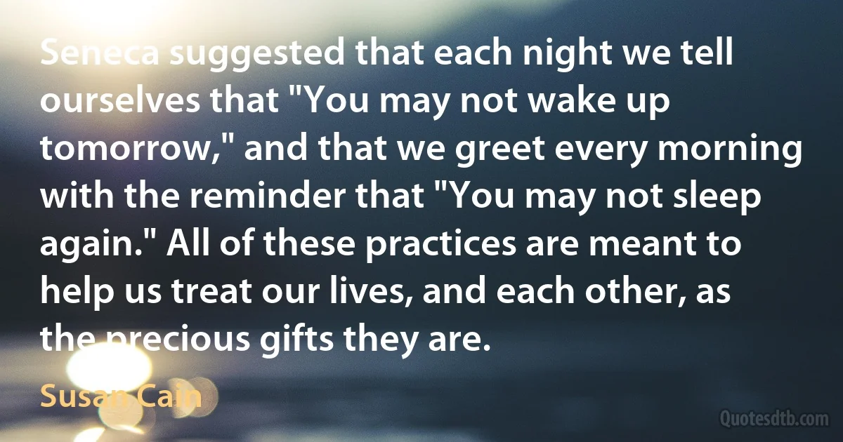 Seneca suggested that each night we tell ourselves that "You may not wake up tomorrow," and that we greet every morning with the reminder that "You may not sleep again." All of these practices are meant to help us treat our lives, and each other, as the precious gifts they are. (Susan Cain)