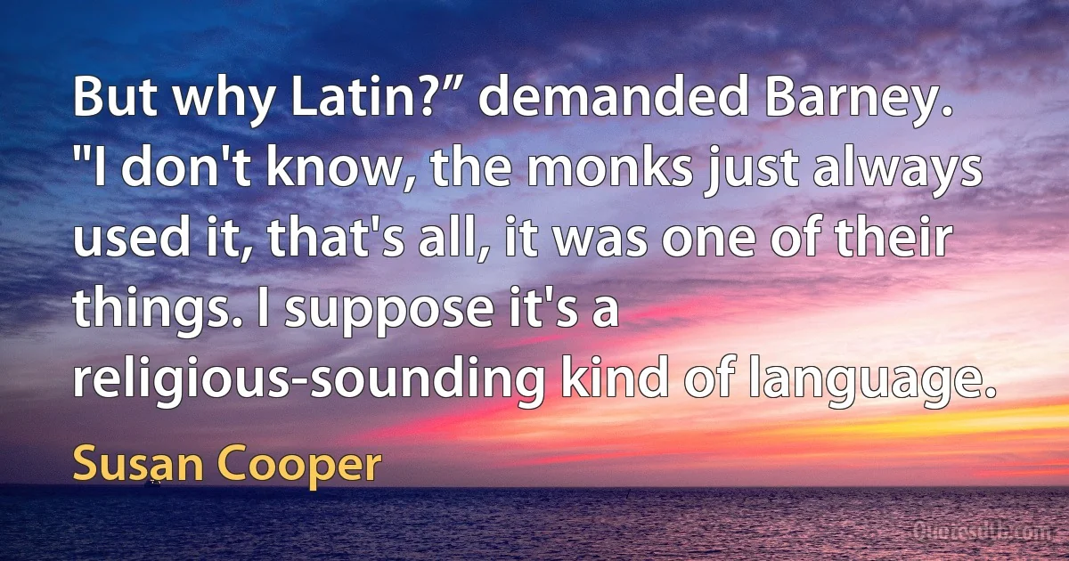 But why Latin?” demanded Barney.
"I don't know, the monks just always used it, that's all, it was one of their things. I suppose it's a religious-sounding kind of language. (Susan Cooper)