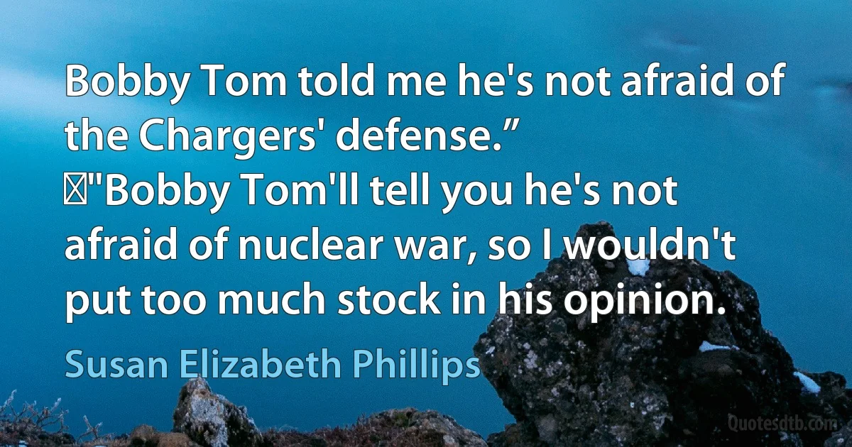 Bobby Tom told me he's not afraid of the Chargers' defense.”
	"Bobby Tom'll tell you he's not afraid of nuclear war, so I wouldn't put too much stock in his opinion. (Susan Elizabeth Phillips)