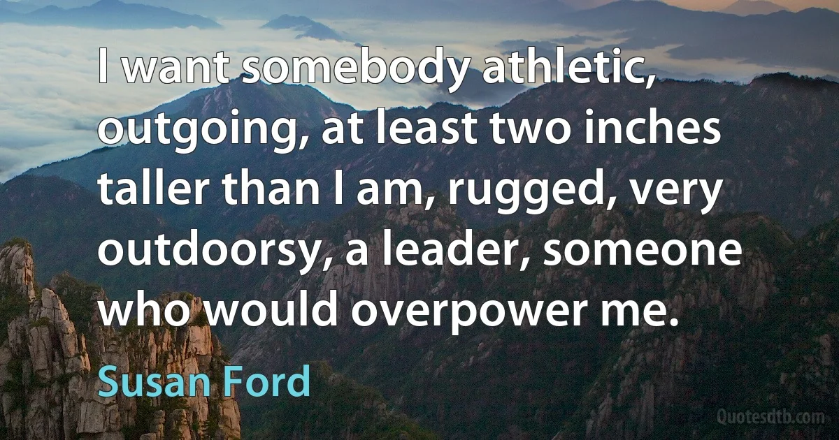 I want somebody athletic, outgoing, at least two inches taller than I am, rugged, very outdoorsy, a leader, someone who would overpower me. (Susan Ford)