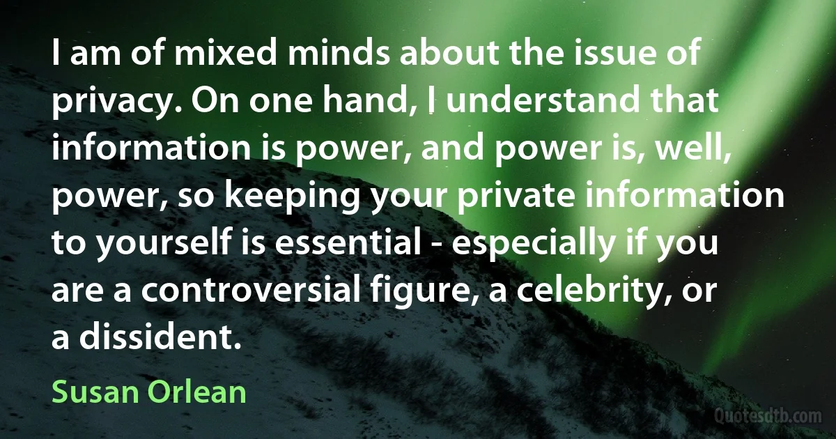 I am of mixed minds about the issue of privacy. On one hand, I understand that information is power, and power is, well, power, so keeping your private information to yourself is essential - especially if you are a controversial figure, a celebrity, or a dissident. (Susan Orlean)