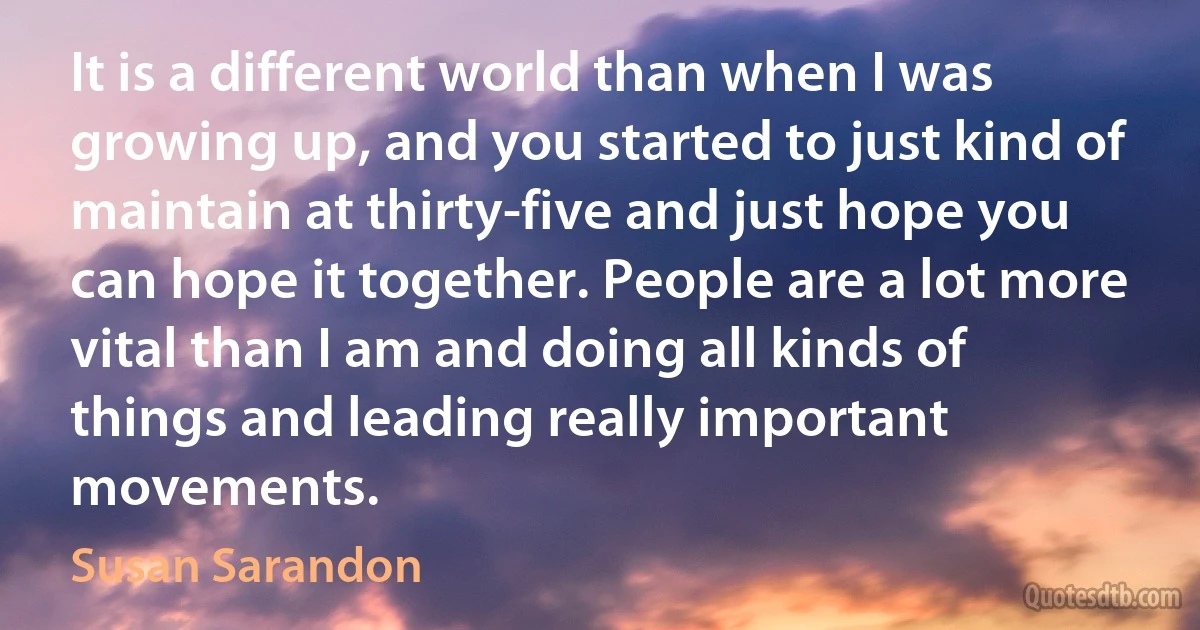 It is a different world than when I was growing up, and you started to just kind of maintain at thirty-five and just hope you can hope it together. People are a lot more vital than I am and doing all kinds of things and leading really important movements. (Susan Sarandon)