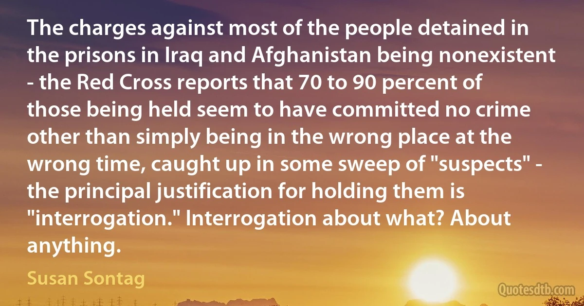 The charges against most of the people detained in the prisons in Iraq and Afghanistan being nonexistent - the Red Cross reports that 70 to 90 percent of those being held seem to have committed no crime other than simply being in the wrong place at the wrong time, caught up in some sweep of "suspects" - the principal justification for holding them is "interrogation." Interrogation about what? About anything. (Susan Sontag)