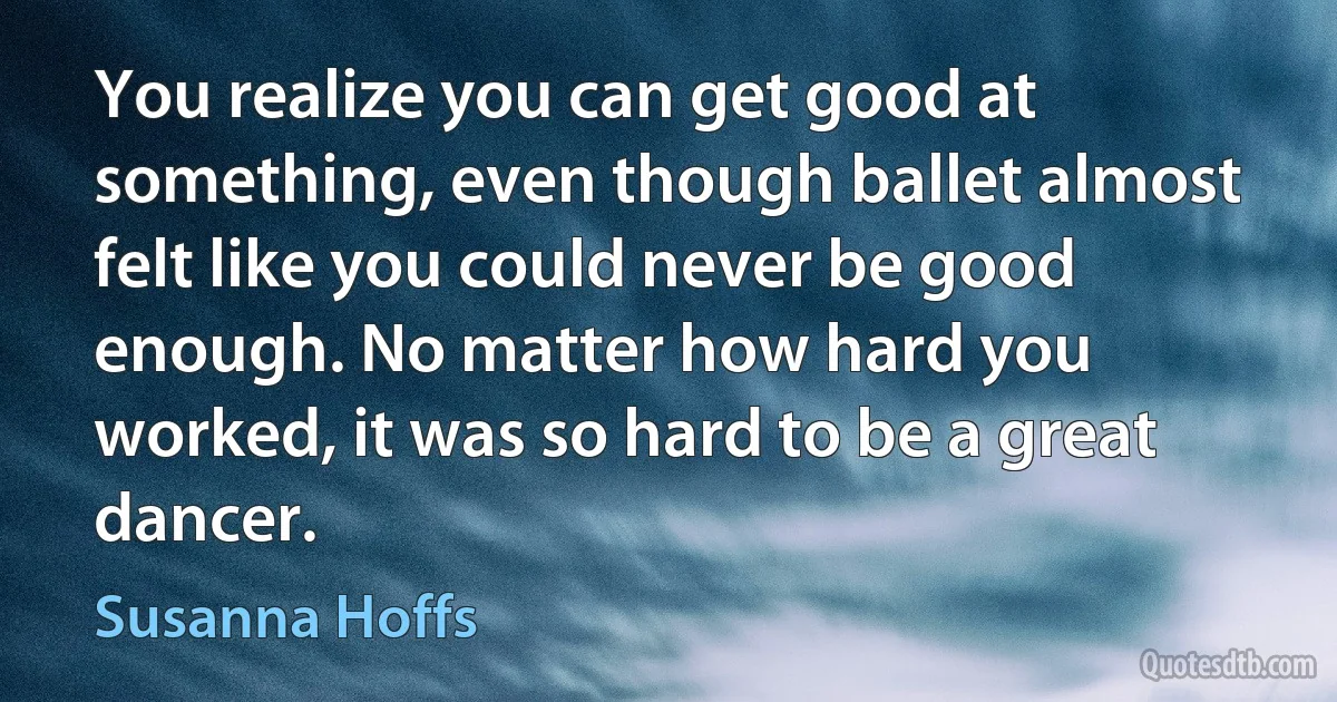 You realize you can get good at something, even though ballet almost felt like you could never be good enough. No matter how hard you worked, it was so hard to be a great dancer. (Susanna Hoffs)