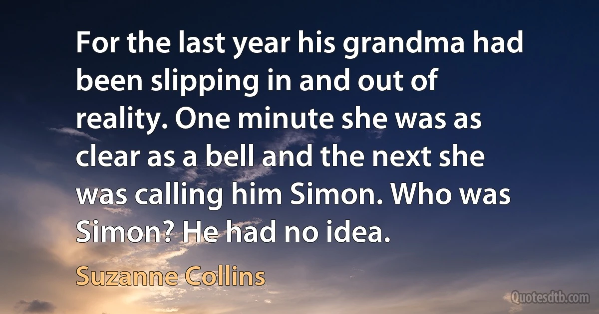 For the last year his grandma had been slipping in and out of reality. One minute she was as clear as a bell and the next she was calling him Simon. Who was Simon? He had no idea. (Suzanne Collins)