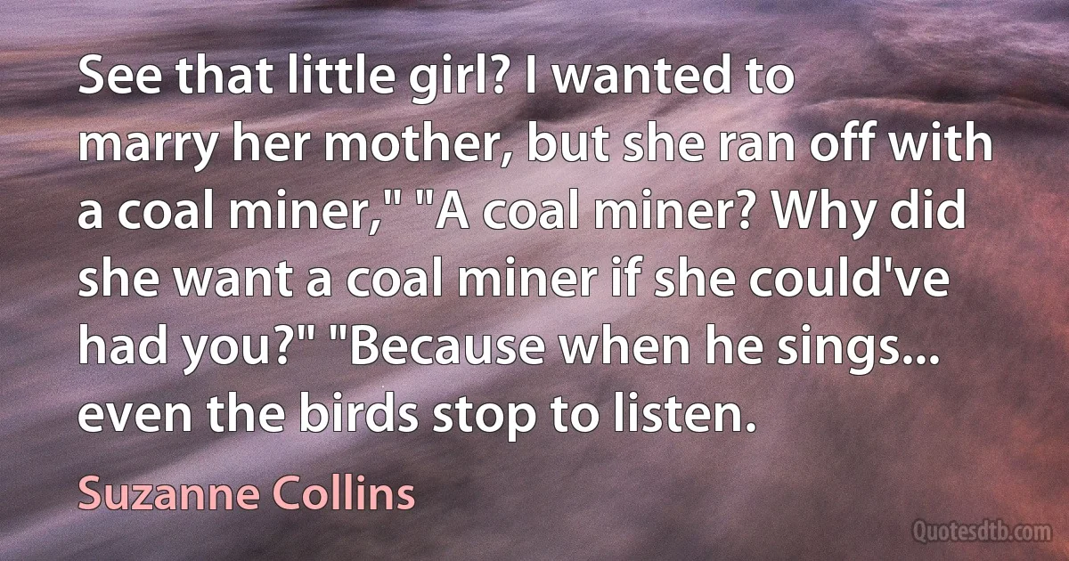 See that little girl? I wanted to marry her mother, but she ran off with a coal miner," "A coal miner? Why did she want a coal miner if she could've had you?" "Because when he sings... even the birds stop to listen. (Suzanne Collins)