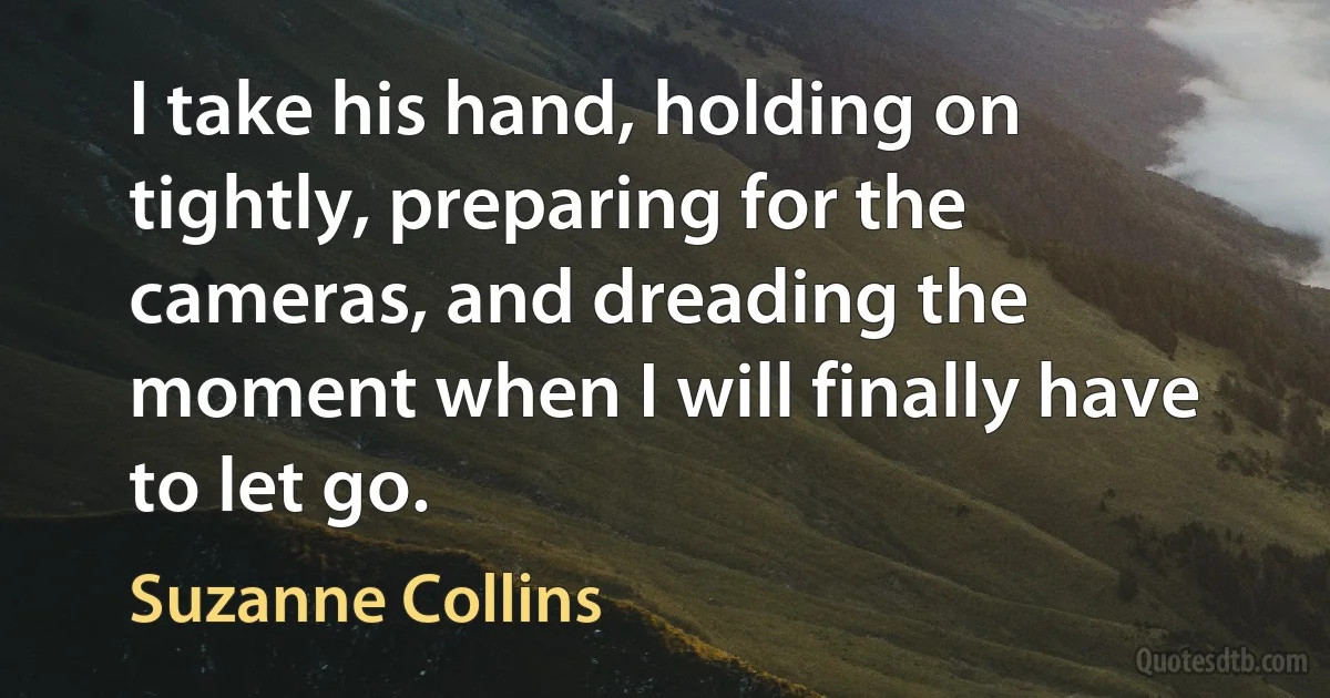 I take his hand, holding on tightly, preparing for the cameras, and dreading the moment when I will finally have to let go. (Suzanne Collins)