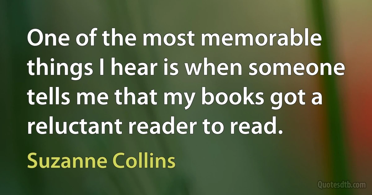 One of the most memorable things I hear is when someone tells me that my books got a reluctant reader to read. (Suzanne Collins)