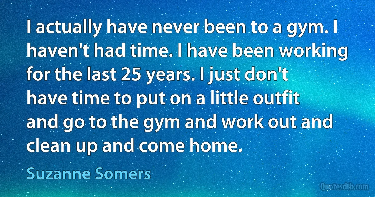 I actually have never been to a gym. I haven't had time. I have been working for the last 25 years. I just don't have time to put on a little outfit and go to the gym and work out and clean up and come home. (Suzanne Somers)