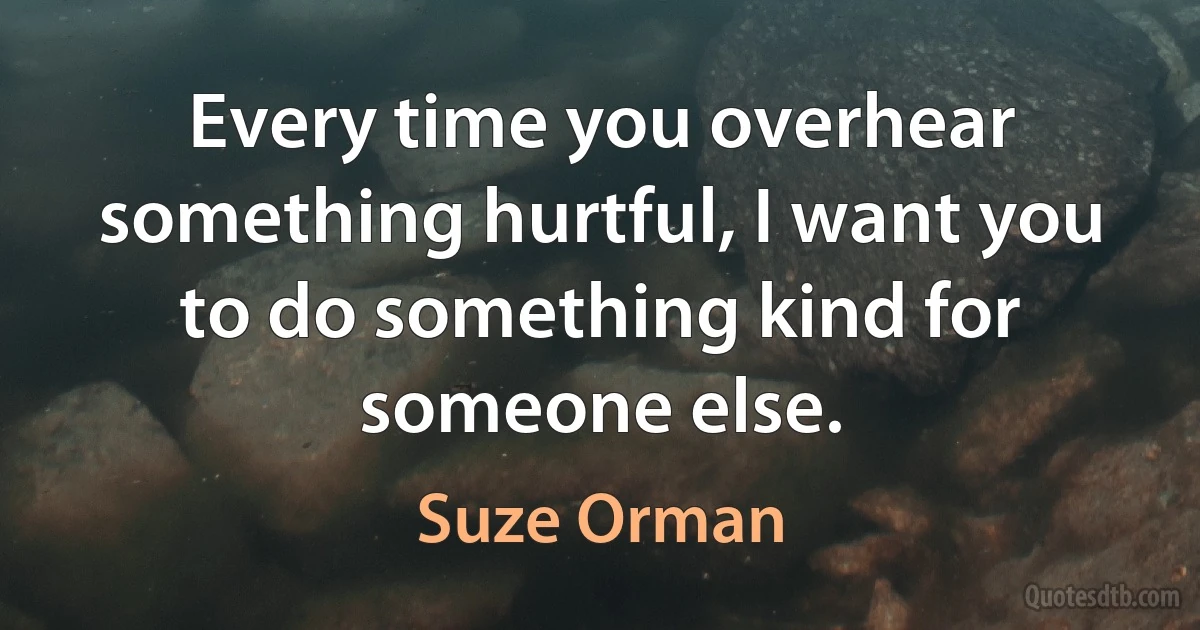 Every time you overhear something hurtful, I want you to do something kind for someone else. (Suze Orman)