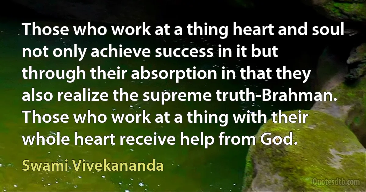 Those who work at a thing heart and soul not only achieve success in it but through their absorption in that they also realize the supreme truth-Brahman. Those who work at a thing with their whole heart receive help from God. (Swami Vivekananda)