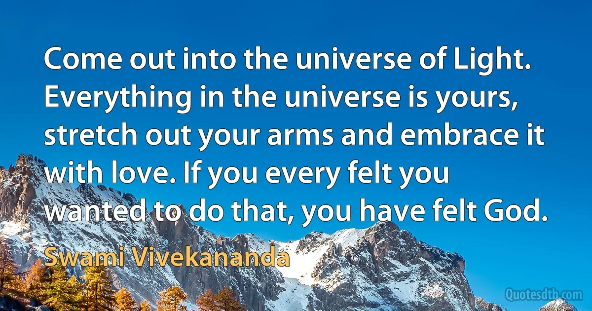 Come out into the universe of Light. Everything in the universe is yours, stretch out your arms and embrace it with love. If you every felt you wanted to do that, you have felt God. (Swami Vivekananda)