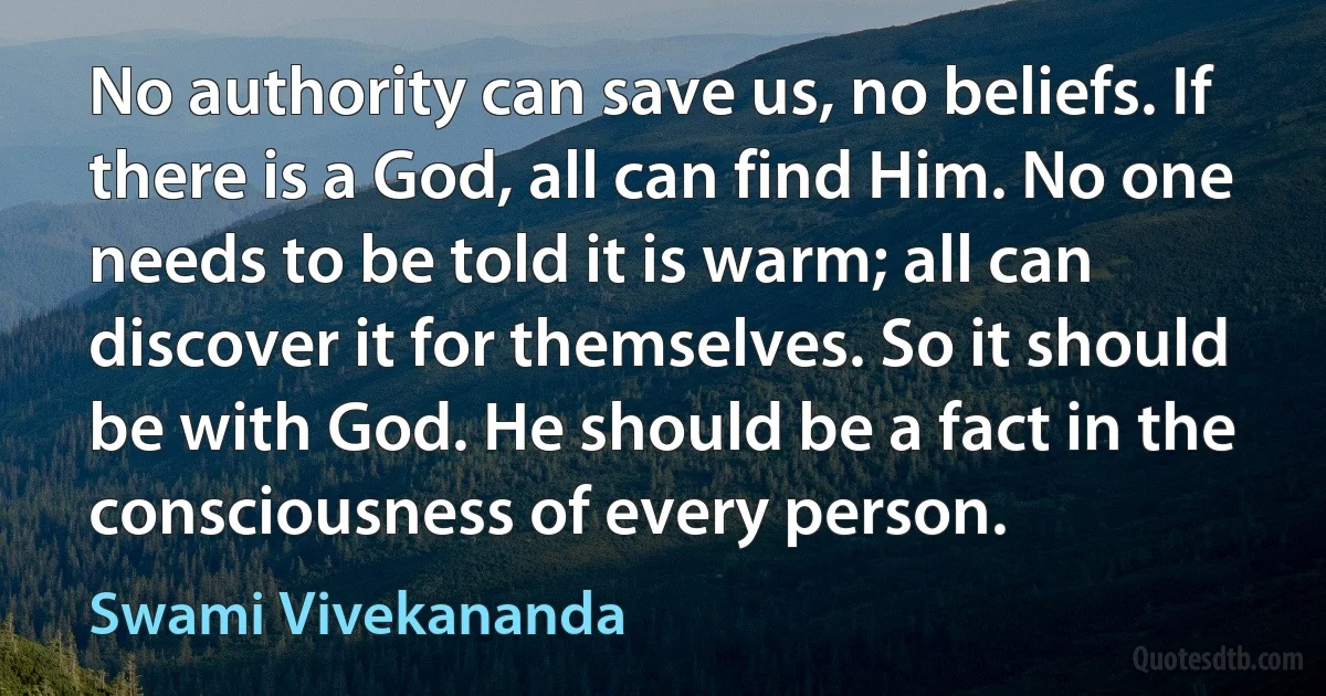 No authority can save us, no beliefs. If there is a God, all can find Him. No one needs to be told it is warm; all can discover it for themselves. So it should be with God. He should be a fact in the consciousness of every person. (Swami Vivekananda)