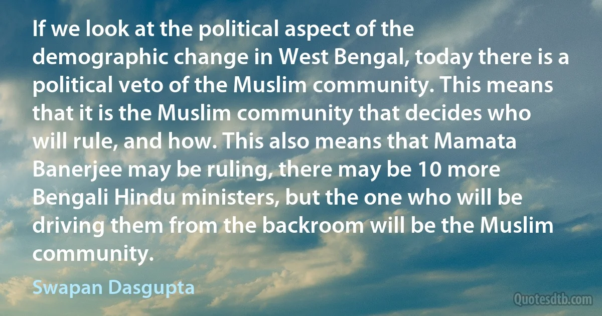 If we look at the political aspect of the demographic change in West Bengal, today there is a political veto of the Muslim community. This means that it is the Muslim community that decides who will rule, and how. This also means that Mamata Banerjee may be ruling, there may be 10 more Bengali Hindu ministers, but the one who will be driving them from the backroom will be the Muslim community. (Swapan Dasgupta)