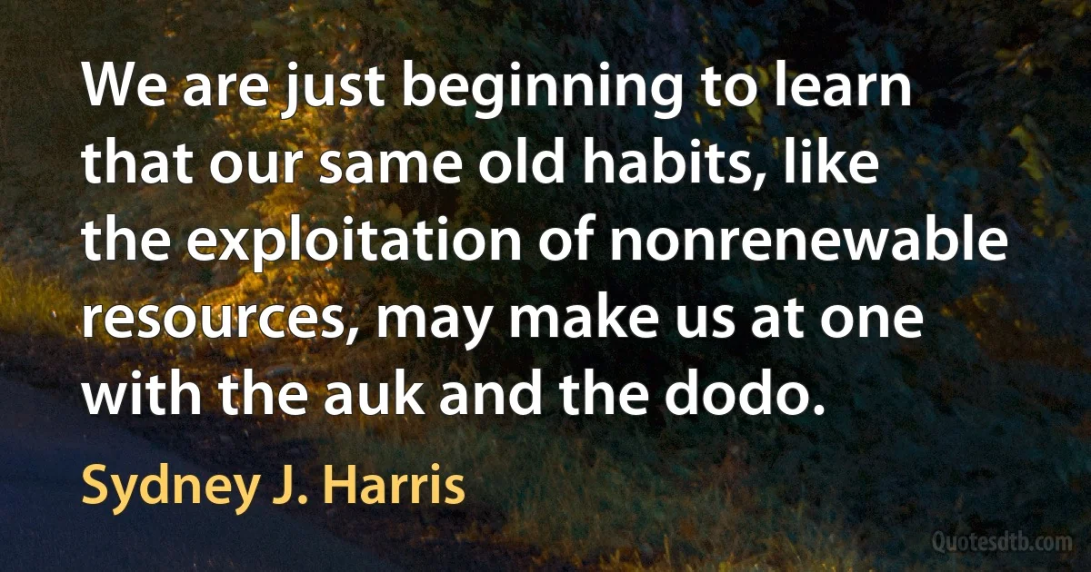 We are just beginning to learn that our same old habits, like the exploitation of nonrenewable resources, may make us at one with the auk and the dodo. (Sydney J. Harris)