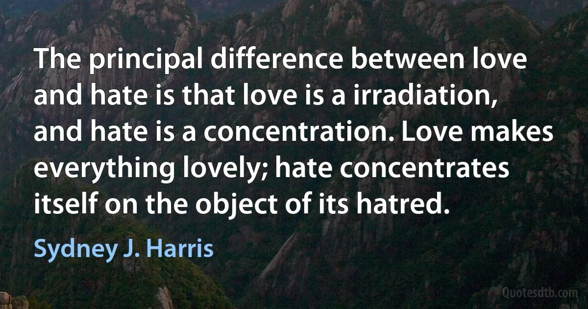 The principal difference between love and hate is that love is a irradiation, and hate is a concentration. Love makes everything lovely; hate concentrates itself on the object of its hatred. (Sydney J. Harris)