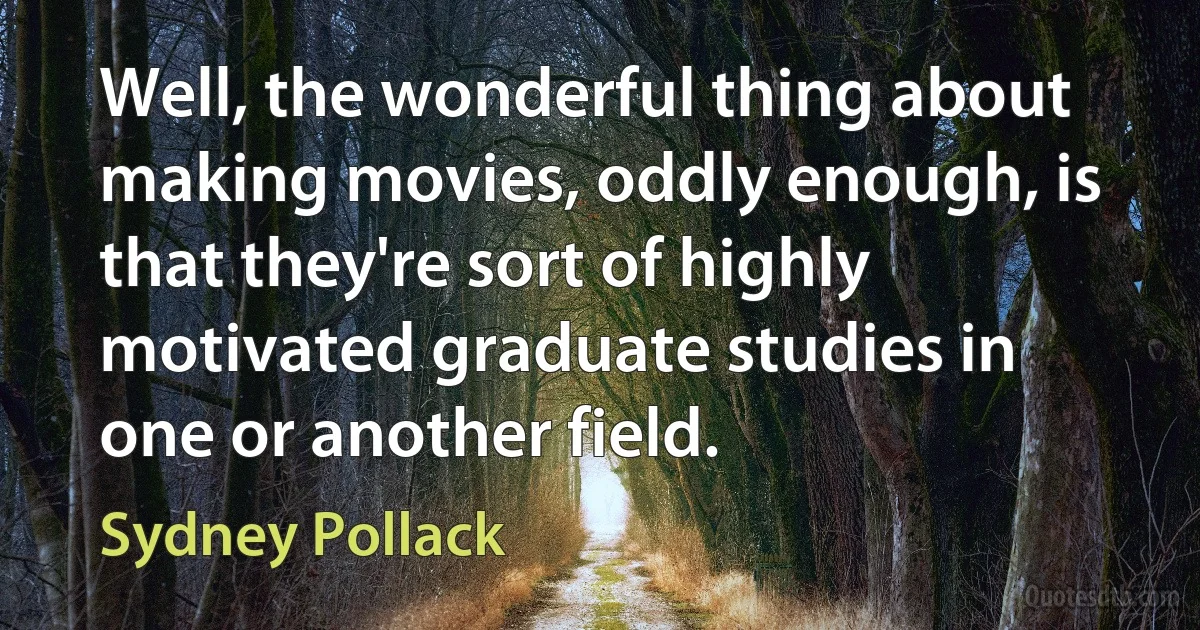 Well, the wonderful thing about making movies, oddly enough, is that they're sort of highly motivated graduate studies in one or another field. (Sydney Pollack)