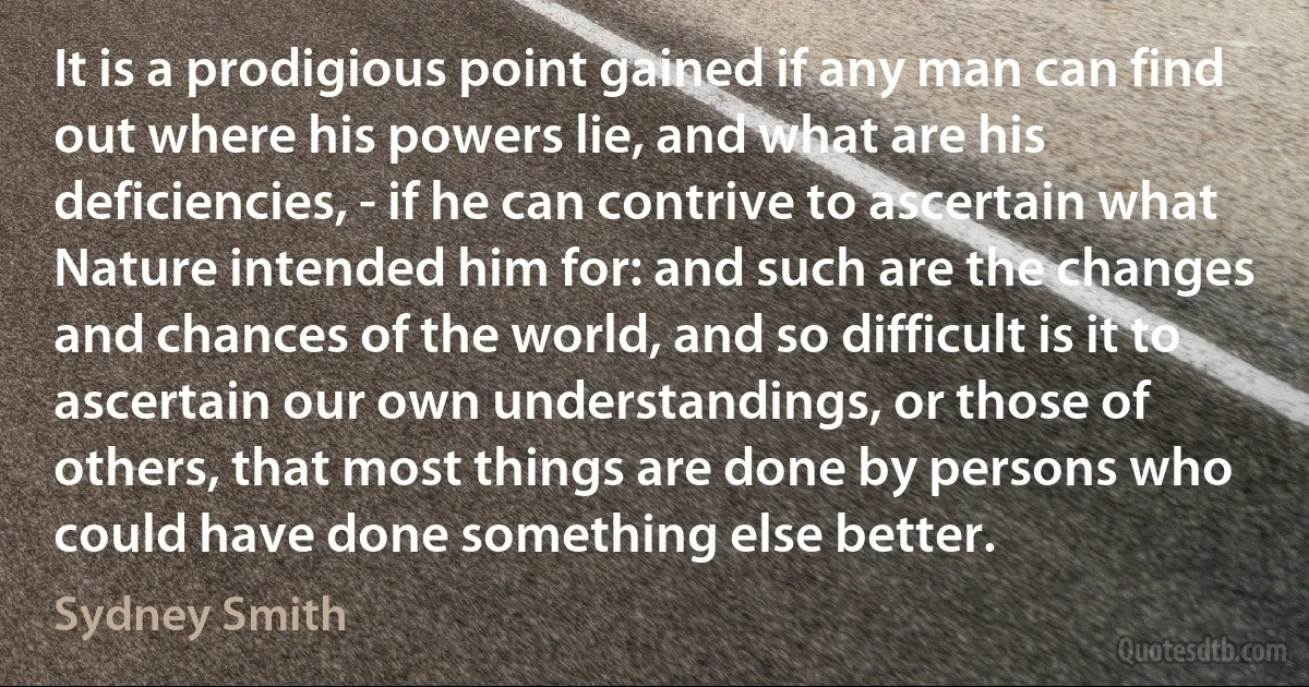 It is a prodigious point gained if any man can find out where his powers lie, and what are his deficiencies, - if he can contrive to ascertain what Nature intended him for: and such are the changes and chances of the world, and so difficult is it to ascertain our own understandings, or those of others, that most things are done by persons who could have done something else better. (Sydney Smith)