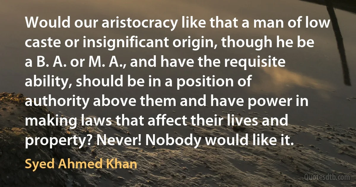 Would our aristocracy like that a man of low caste or insignificant origin, though he be a B. A. or M. A., and have the requisite ability, should be in a position of authority above them and have power in making laws that affect their lives and property? Never! Nobody would like it. (Syed Ahmed Khan)