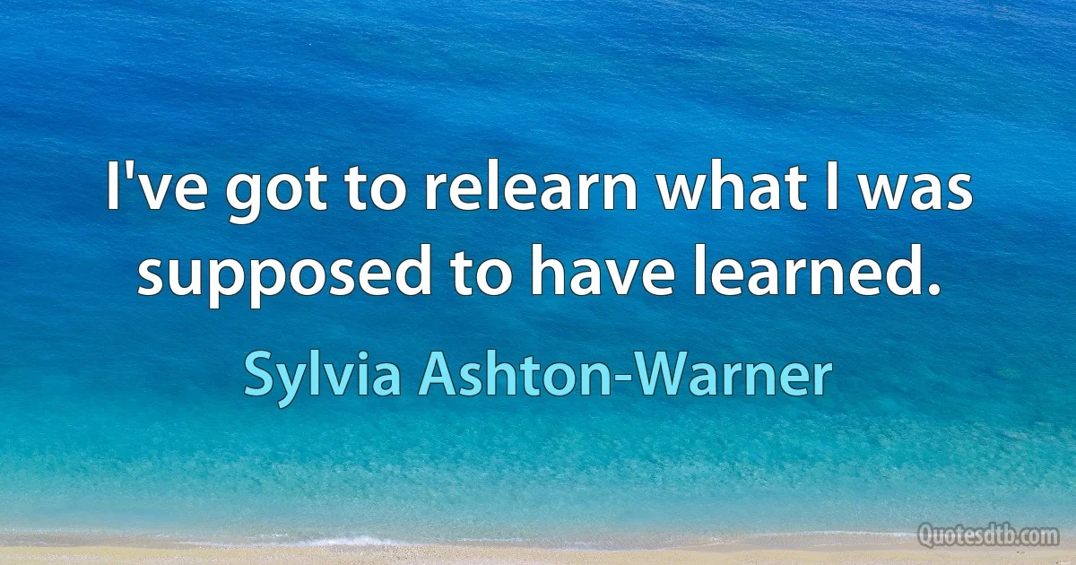 I've got to relearn what I was supposed to have learned. (Sylvia Ashton-Warner)