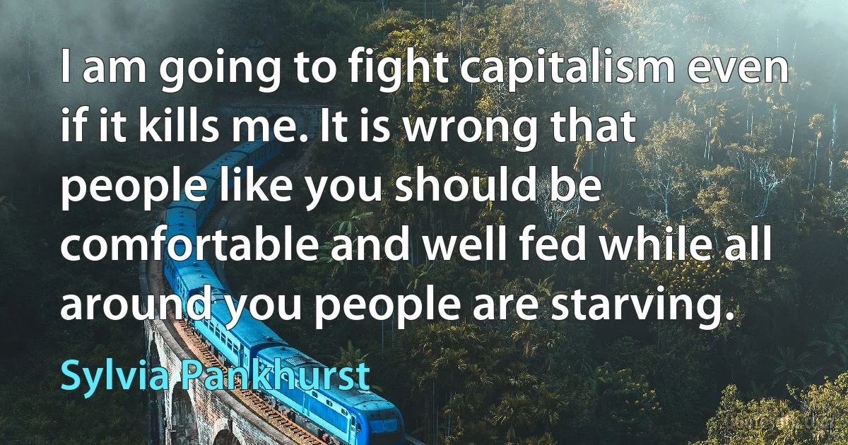 I am going to fight capitalism even if it kills me. It is wrong that people like you should be comfortable and well fed while all around you people are starving. (Sylvia Pankhurst)