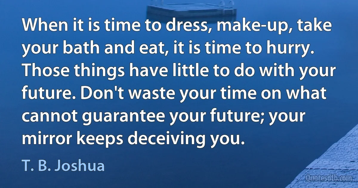 When it is time to dress, make-up, take your bath and eat, it is time to hurry. Those things have little to do with your future. Don't waste your time on what cannot guarantee your future; your mirror keeps deceiving you. (T. B. Joshua)