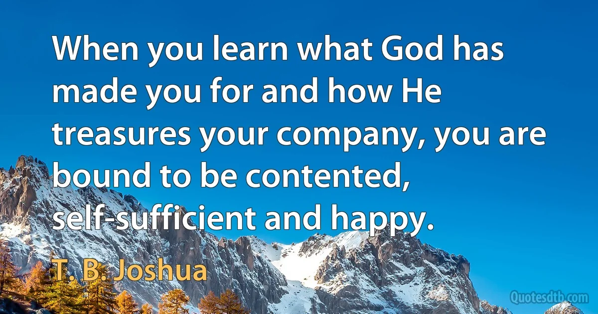 When you learn what God has made you for and how He treasures your company, you are bound to be contented, self-sufficient and happy. (T. B. Joshua)