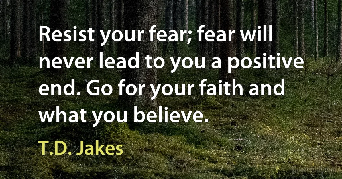 Resist your fear; fear will never lead to you a positive end. Go for your faith and what you believe. (T.D. Jakes)