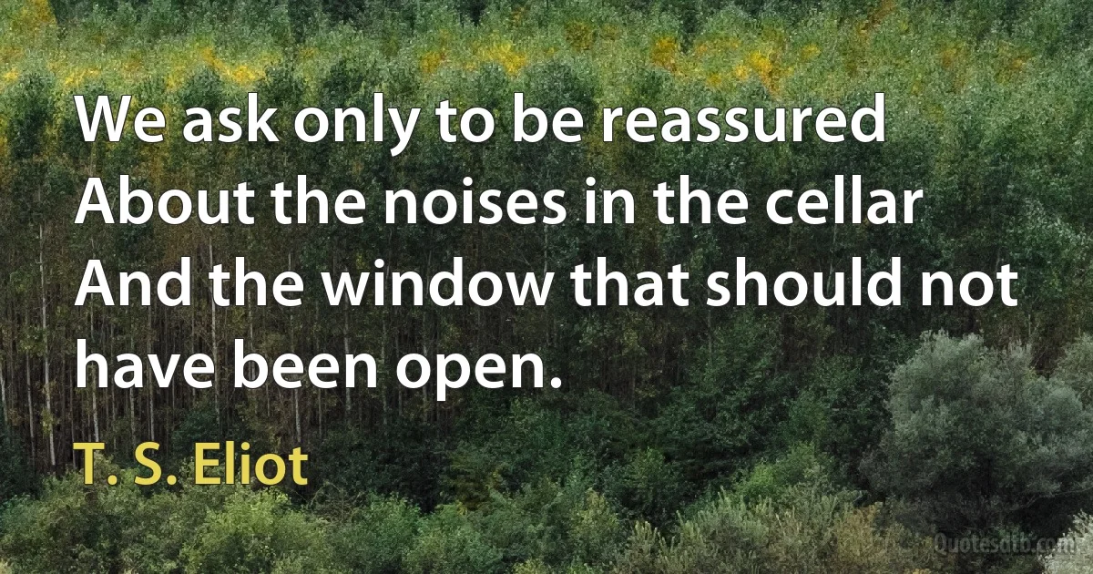 We ask only to be reassured
About the noises in the cellar
And the window that should not have been open. (T. S. Eliot)