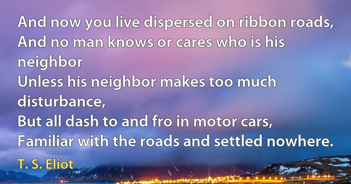 And now you live dispersed on ribbon roads,
And no man knows or cares who is his neighbor
Unless his neighbor makes too much disturbance,
But all dash to and fro in motor cars,
Familiar with the roads and settled nowhere. (T. S. Eliot)