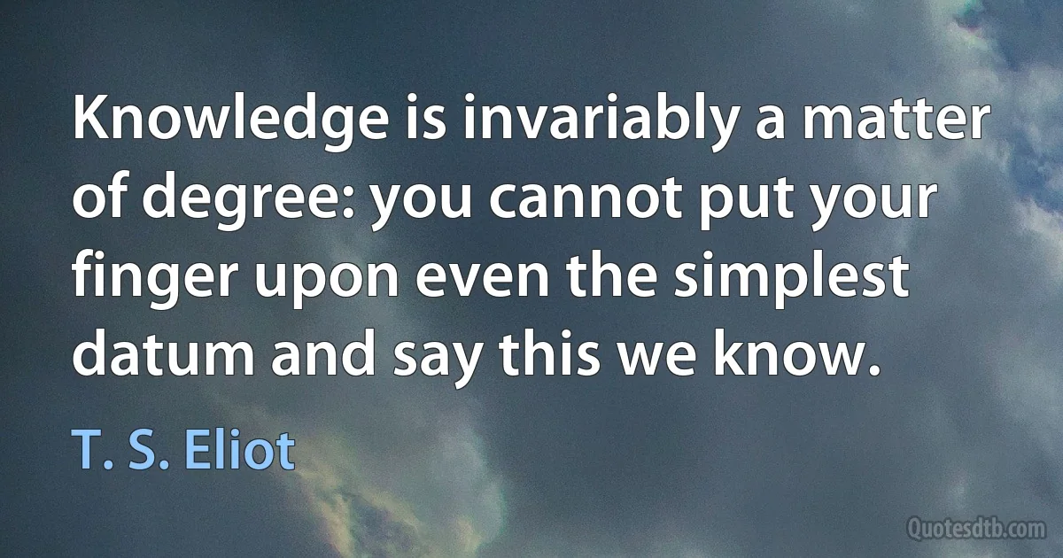 Knowledge is invariably a matter of degree: you cannot put your finger upon even the simplest datum and say this we know. (T. S. Eliot)