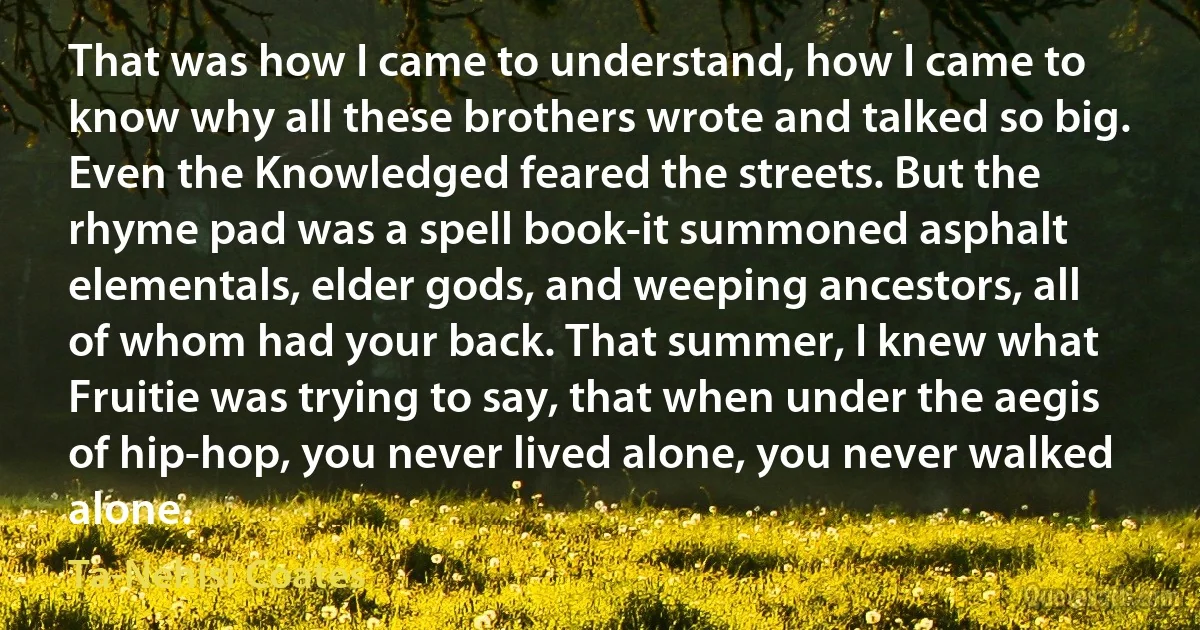 That was how I came to understand, how I came to know why all these brothers wrote and talked so big. Even the Knowledged feared the streets. But the rhyme pad was a spell book-it summoned asphalt elementals, elder gods, and weeping ancestors, all of whom had your back. That summer, I knew what Fruitie was trying to say, that when under the aegis of hip-hop, you never lived alone, you never walked alone. (Ta-Nehisi Coates)