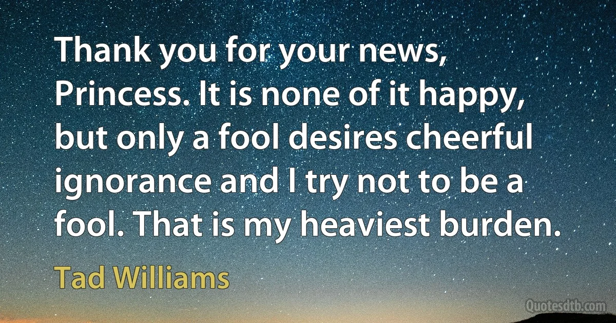 Thank you for your news, Princess. It is none of it happy, but only a fool desires cheerful ignorance and I try not to be a fool. That is my heaviest burden. (Tad Williams)